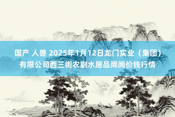 国产 人兽 2025年1月12日龙门实业(集团)有限公司西三街农副水居品阛阓价钱行情