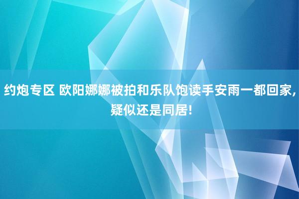 约炮专区 欧阳娜娜被拍和乐队饱读手安雨一都回家， 疑似还是同居!