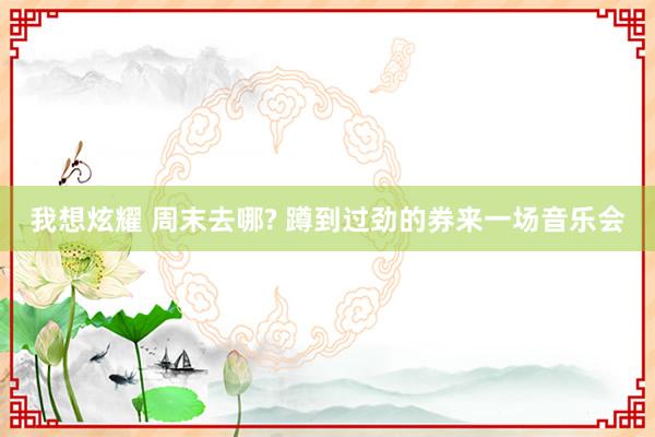 我想炫耀 周末去哪? 蹲到过劲的券来一场音乐会