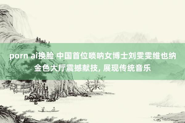 porn ai换脸 中国首位唢呐女博士刘雯雯维也纳金色大厅震撼献技， 展现传统音乐