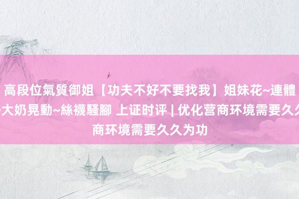 高段位氣質御姐【功夫不好不要找我】姐妹花~連體絲襪~大奶晃動~絲襪騷腳 上证时评 | 优化营商环境需要久久为功