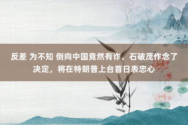 反差 为不知 倒向中国竟然有诈，石破茂作念了决定，将在特朗普上台首日表忠心