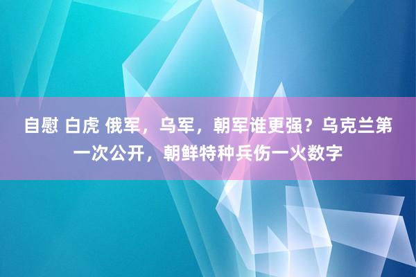 自慰 白虎 俄军，乌军，朝军谁更强？乌克兰第一次公开，朝鲜特种兵伤一火数字