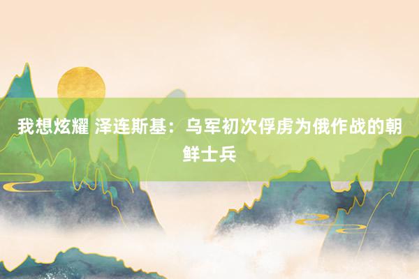 我想炫耀 泽连斯基：乌军初次俘虏为俄作战的朝鲜士兵