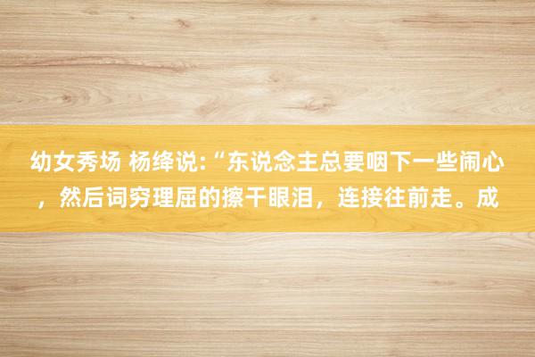 幼女秀场 杨绛说:“东说念主总要咽下一些闹心，然后词穷理屈的擦干眼泪，连接往前走。成