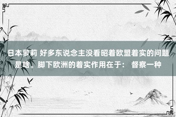 日本萝莉 好多东说念主没看昭着欧盟着实的问题是啥。脚下欧洲的着实作用在于： 督察一种