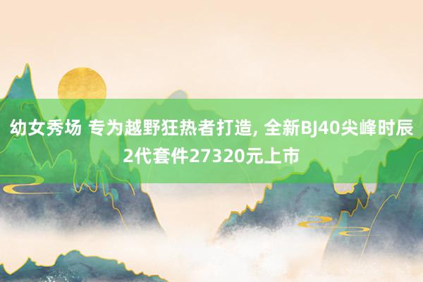 幼女秀场 专为越野狂热者打造， 全新BJ40尖峰时辰2代套件27320元上市