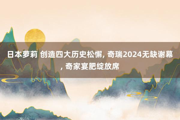 日本萝莉 创造四大历史松懈， 奇瑞2024无缺谢幕， 奇家宴肥绽放席