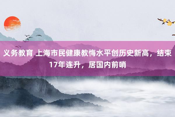 义务教育 上海市民健康教悔水平创历史新高，结束17年连升，居国内前哨
