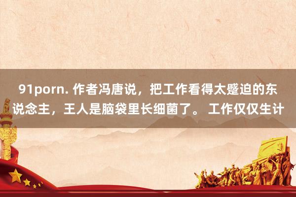 91porn. 作者冯唐说，把工作看得太蹙迫的东说念主，王人是脑袋里长细菌了。 工作仅仅生计