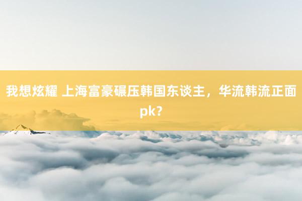 我想炫耀 上海富豪碾压韩国东谈主，华流韩流正面pk？