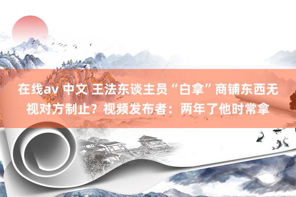 在线av 中文 王法东谈主员“白拿”商铺东西无视对方制止？视频发布者：两年了他时常拿
