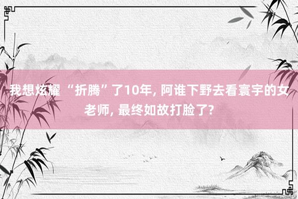 我想炫耀 “折腾”了10年， 阿谁下野去看寰宇的女老师， 最终如故打脸了?