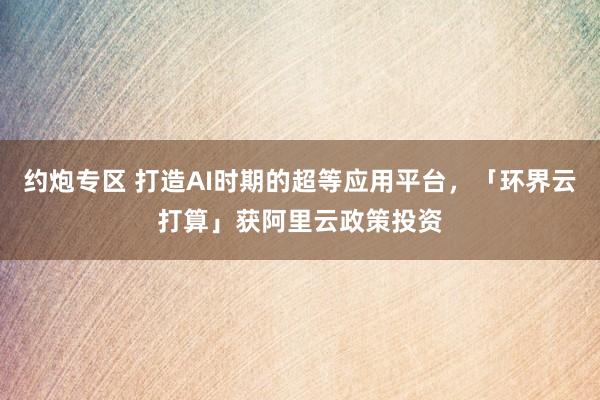 约炮专区 打造AI时期的超等应用平台，「环界云打算」获阿里云政策投资