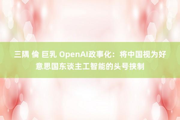 三隅 倫 巨乳 OpenAI政事化：将中国视为好意思国东谈主工智能的头号挟制
