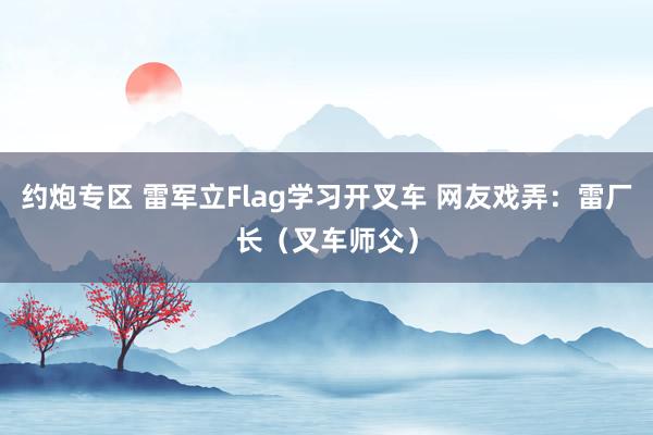 约炮专区 雷军立Flag学习开叉车 网友戏弄：雷厂长（叉车师父）