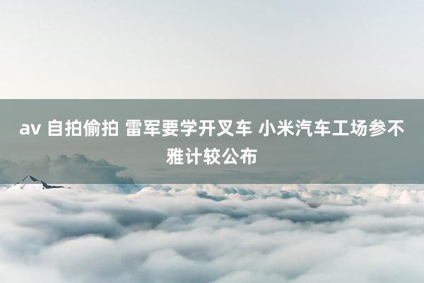 av 自拍偷拍 雷军要学开叉车 小米汽车工场参不雅计较公布