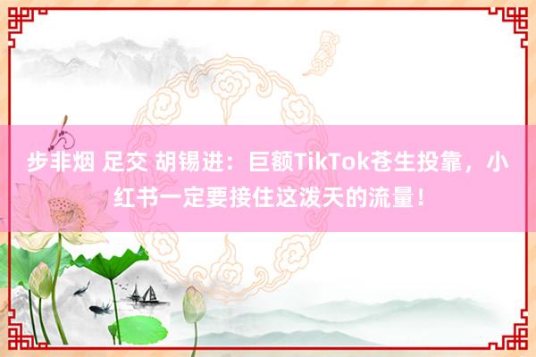 步非烟 足交 胡锡进：巨额TikTok苍生投靠，小红书一定要接住这泼天的流量！