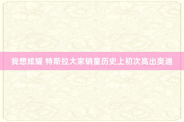 我想炫耀 特斯拉大家销量历史上初次高出奥迪