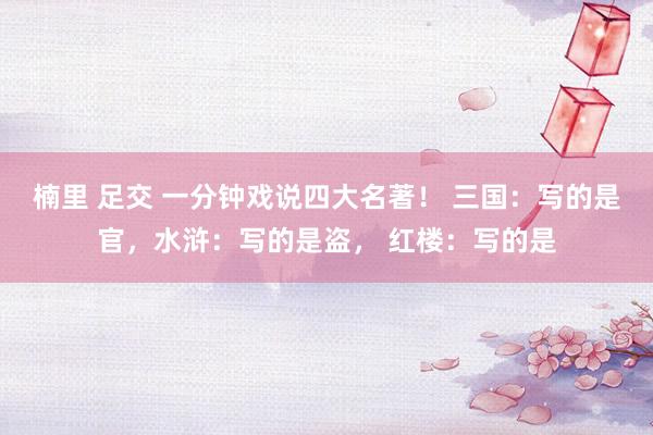 楠里 足交 一分钟戏说四大名著！ 三国：写的是官，水浒：写的是盗， 红楼：写的是