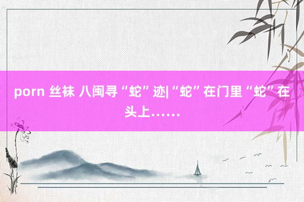 porn 丝袜 八闽寻“蛇”迹|“蛇”在门里“蛇”在头上……