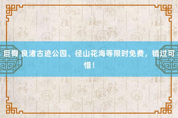 巨臀 良渚古迹公园、径山花海等限时免费，错过可惜！