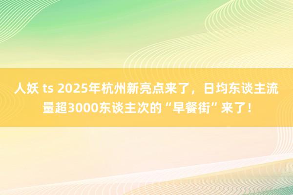 人妖 ts 2025年杭州新亮点来了，日均东谈主流量超3000东谈主次的“早餐街”来了！