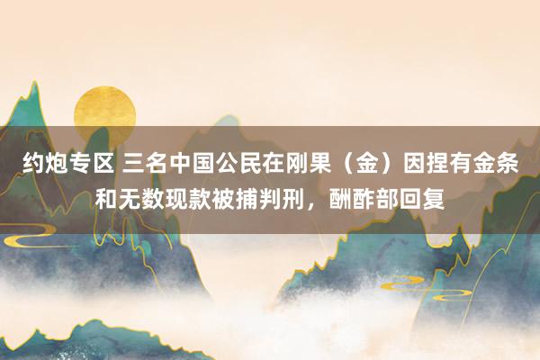 约炮专区 三名中国公民在刚果（金）因捏有金条和无数现款被捕判刑，酬酢部回复