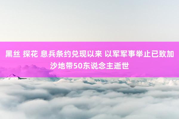 黑丝 探花 息兵条约兑现以来 以军军事举止已致加沙地带50东说念主逝世
