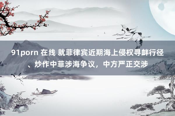 91porn 在线 就菲律宾近期海上侵权寻衅行径、炒作中菲涉海争议，中方严正交涉