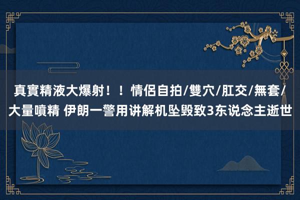 真實精液大爆射！！情侶自拍/雙穴/肛交/無套/大量噴精 伊朗一警用讲解机坠毁致3东说念主逝世