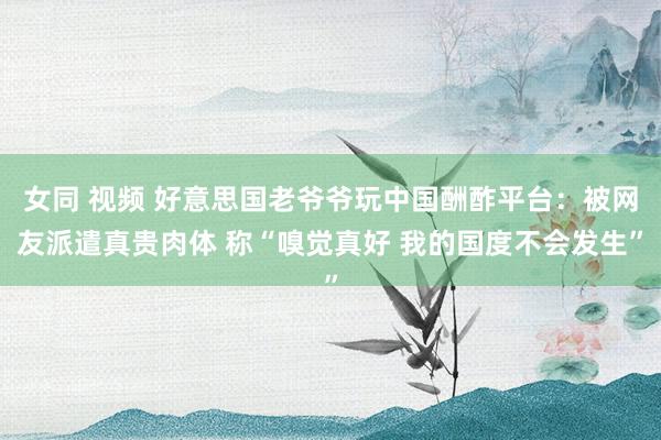 女同 视频 好意思国老爷爷玩中国酬酢平台：被网友派遣真贵肉体 称“嗅觉真好 我的国度不会发生”