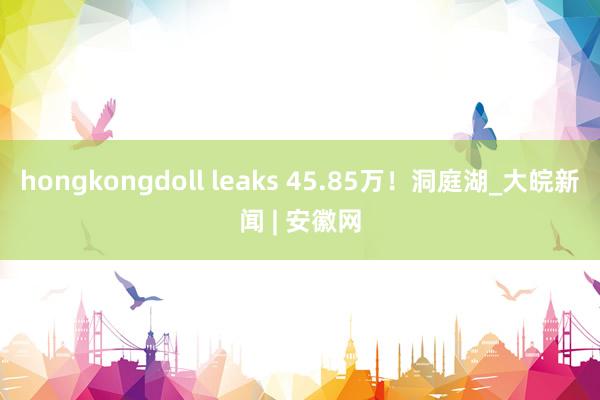 hongkongdoll leaks 45.85万！洞庭湖_大皖新闻 | 安徽网