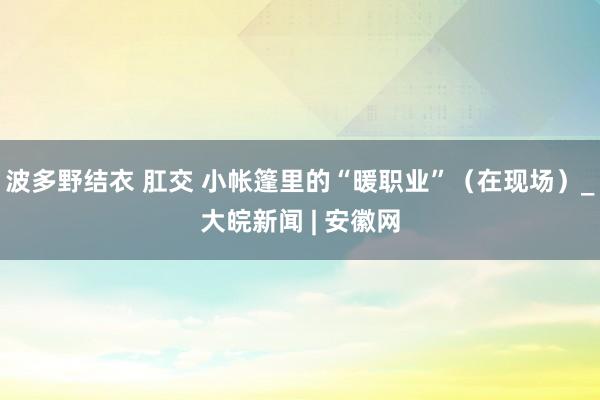 波多野结衣 肛交 小帐篷里的“暖职业”（在现场）_大皖新闻 | 安徽网