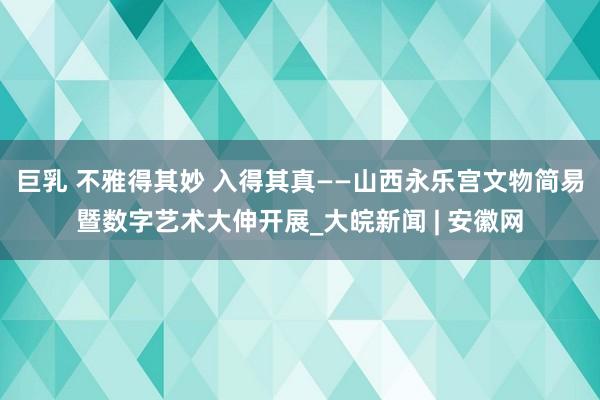 巨乳 不雅得其妙 入得其真——山西永乐宫文物简易暨数字艺术大伸开展_大皖新闻 | 安徽网