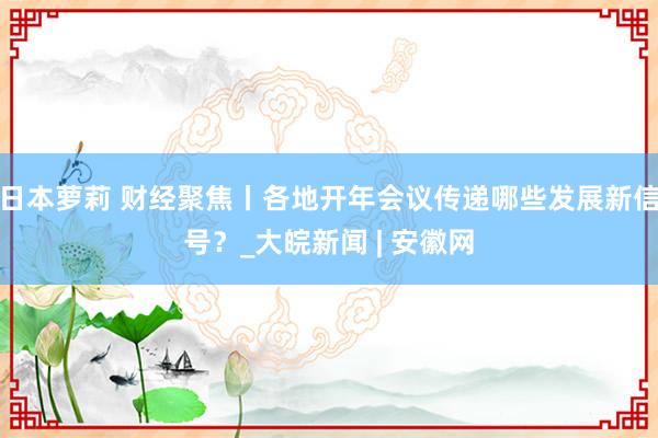 日本萝莉 财经聚焦丨各地开年会议传递哪些发展新信号？_大皖新闻 | 安徽网