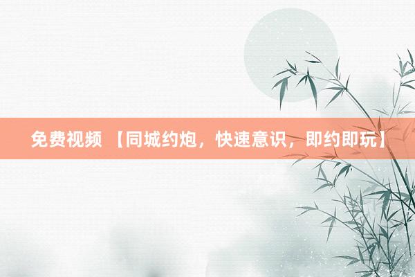免费视频 【同城约炮，快速意识，即约即玩】