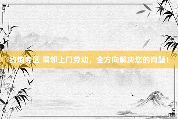 约炮专区 隔邻上门劳动，全方向解决您的问题！