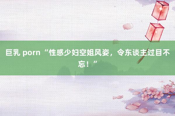 巨乳 porn “性感少妇空姐风姿，令东谈主过目不忘！”