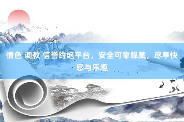 情色 调教 信誉约炮平台，安全可靠躲藏，尽享快感与乐趣