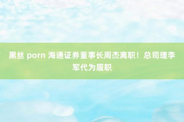 黑丝 porn 海通证券董事长周杰离职！总司理李军代为履职