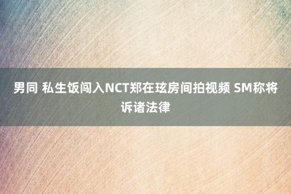 男同 私生饭闯入NCT郑在玹房间拍视频 SM称将诉诸法律