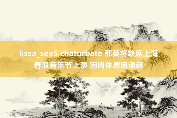 lissa_sex5 chaturbate 那英将缺席上海春浪音乐节上演 因肉体原因请辞