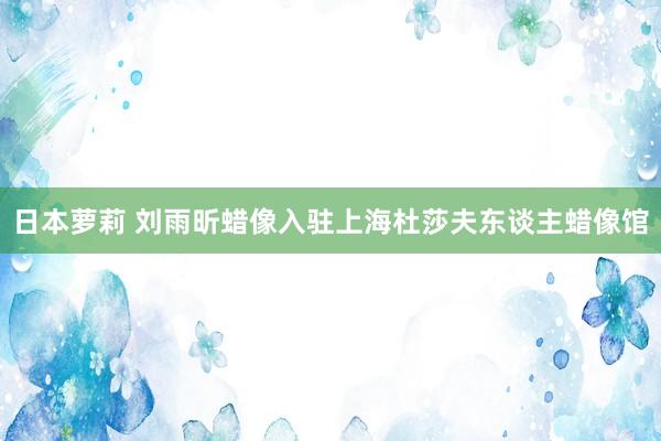 日本萝莉 刘雨昕蜡像入驻上海杜莎夫东谈主蜡像馆