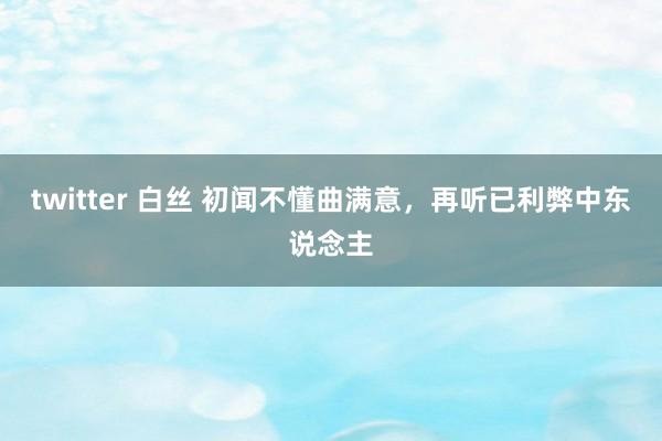 twitter 白丝 初闻不懂曲满意，再听已利弊中东说念主