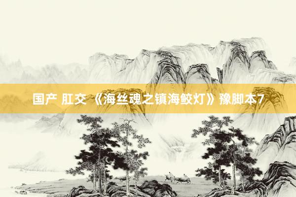 国产 肛交 《海丝魂之镇海鲛灯》豫脚本7