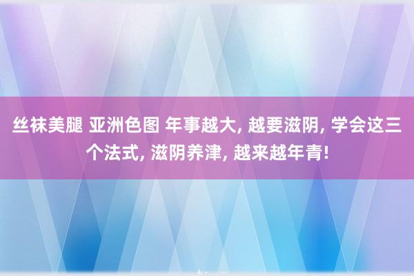 丝袜美腿 亚洲色图 年事越大， 越要滋阴， 学会这三个法式， 滋阴养津， 越来越年青!