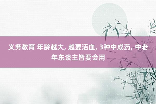 义务教育 年龄越大， 越要活血， 3种中成药， 中老年东谈主皆要会用