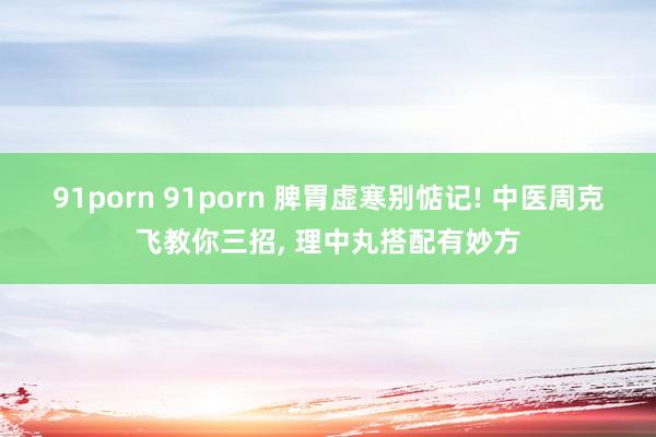 91porn 91porn 脾胃虚寒别惦记! 中医周克飞教你三招， 理中丸搭配有妙方