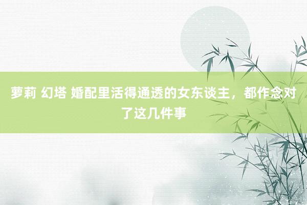 萝莉 幻塔 婚配里活得通透的女东谈主，都作念对了这几件事
